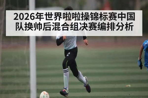 2026年世界啦啦操锦标赛中国队换帅后混合组决赛编排分析